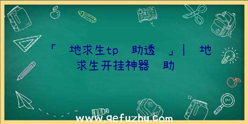 「绝地求生tp辅助透视」|绝地求生开挂神器辅助